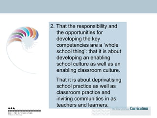 2. That the responsibility and the opportunities for developing the key competencies are a ‘whole school thing’: that it is about developing an enabling school culture as well as an enabling classroom culture.  That it is about deprivatising school practice as well as classroom practice and inviting communities in as teachers and learners. 