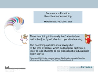 Form versus Function: the critical understanding Michael Fullan, Paul Cobb,  et al There is nothing intrinsically ‘bad’ about (direct instruction), or ‘good about co operative learning.  The overriding question must always be:  In the time available, which pedagogical pathway is likely to lead students to the biggest pot of educational gold? (p345). Ackermann(2003) in the Inquiring teacher: Clarifying the concept of teaching effectiveness Graeme Aiken First Time Principals Module 2. 