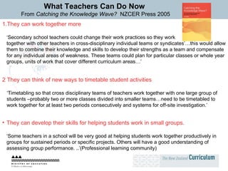 What Teachers Can Do Now From  Catching the Knowledge Wave?  NZCER Press 2005 They can work together more ‘ Secondary school teachers could change their work practices so they work  together with other teachers in cross-disciplinary individual teams or syndicates’…this would allow them to combine their knowledge and skills to develop their strengths as a team and compensate for any individual areas of weakness. These teams could plan for particular classes or whole year groups, units of work that cover different curriculum areas…’ 2 They can think of new ways to timetable student activities ‘ Timetabling so that cross disciplinary teams of teachers work together with one large group of students –probably two or more classes divided into smaller teams…need to be timetabled to work together for at least two periods consecutively and systems for off-site investigation.’ They can develop their skills for helping students work in small groups.   ‘ Some teachers in a school will be very good at helping students work together productively in groups for sustained periods or specific projects. Others will have a good understanding of assessing group performance. ..’(Professional learning community) 