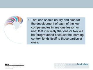 8. That one should not try and plan for the development of  each  of the key competencies in any one lesson or unit; that it is likely that one or two will be foregrounded because the learning context lends itself to those particular ones. 