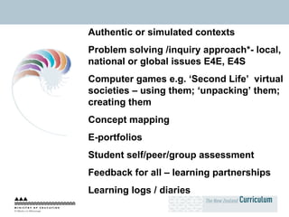 Authentic or simulated contexts Problem solving /inquiry approach*- local, national or global issues E4E, E4S Computer games e.g. ‘Second Life’  virtual societies – using them; ‘unpacking’ them; creating them Concept mapping E-portfolios Student self/peer/group assessment Feedback for all – learning partnerships Learning logs / diaries 