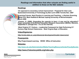 Readings and Information that other schools are finding useful in addition to those on the NZC website : Readings An approach to secondary school improvement  Prepared for Alan Luke Queensland University of Technology by Ben Levin OISE Toronto Nov. 2007 Learning Futures: Next Practice in Learning and Teaching – a Horizon Scanning Guide Prof. Mark Hadfield & Michael Jopling University of Wolverhampton  March 2008 Claxton, G. (2006).  Expanding the capacity to learn: A new end for education?  Paper presented at the British Education Research Association (BERA), Warwick, September 6. (Google this – it’s on the internet) West Virginia 21 st  Century – Leadership Framework for High Performing 21 st  Century High School Classrooms  West Virginia Dept. of Education   Video/Digistories http://wvde.state.wv.us/professional-development/model-classrooms/ Powerpoints Why Project-based Learning  WVDE   Office of Instruction Websites http://www.utc.edu/Administration/WalkerTeachingResourceCenter/FacultyDevelopment/ConceptMapping/ http://www.21stcenturyskills.org/index.php 