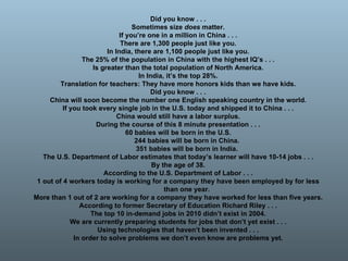 Did you know . . . Sometimes size  does  matter. If you’re one in a million in China . . . There are 1,300 people just like you. In India, there are 1,100 people just like you. The 25% of the population in China with the highest IQ’s . . . Is greater than the total population of North America. In India, it’s the top 28%. Translation for teachers: They have more honors kids than we have kids. Did you know . . . China will soon become the number one English speaking country in the world. If you took every single job in the U.S. today and shipped it to China . . . China would still have a labor surplus. During the course of this 8 minute presentation . . . 60 babies will be born in the U.S. 244 babies will be born in China. 351 babies will be born in India. The U.S. Department of Labor estimates that today’s learner will have 10-14 jobs . . . By the age of 38. According to the U.S. Department of Labor . . . 1 out of 4 workers today is working for a company they have been employed by for less than one year. More than 1 out of 2 are working for a company they have worked for less than five years. According to former Secretary of Education Richard Riley . . . The top 10 in-demand jobs in 2010 didn’t exist in 2004. We are currently preparing students for jobs that don’t yet exist . . . Using technologies that haven’t been invented . . . In order to solve problems we don’t even know are problems yet. 