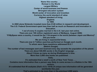 Name this country . . . Richest in the World Largest Military Center of world business and finance Strongest education system World center of innovation and invention Currency the world standard of value Highest standard of living England. In 1900. In 2002 alone Nintendo invested more than $140 million in research and development. The U.S. Federal Government spent less than half as much on Research and Innovation in Education. 1 out of every 8 couples married in the U.S. last year met online. There are over 100 million registered users of MySpace. August 2006) *If MySpace were a country, it would be the 11th-largest in the world (between Japan and Mexico)* Did you know . . . We are living in  exponential  times. There are over 2.7 billion searches performed on Google each month. To whom were these questions addressed B.G.? (Before Google) The number of text messages sent and received every day exceeds the population of the planet. There are about 540,000 words in the English language . . . About 5 times as many as during Shakespeare’s time. More than 3,000 new books are published . . . Daily. It’s estimated that a week’s worth of New York Times . . . Contains more information than a person was likely to come across in a  lifetime  in the 18th century. It’s estimated that 40 exabytes (that’s 4.0 x 1019) of unique new information will be generated worldwide this year. That’s estimated to be more than in the previous 5,000 years. 