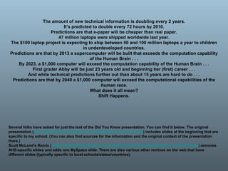 The amount of new technical information is doubling every 2 years. It’s predicted to double every 72 hours by 2010. Predictions are that e-paper will be cheaper than real paper. 47 million laptops were shipped worldwide last year. The $100 laptop project is expecting to ship between 50 and 100 million laptops a year to children in underdeveloped countries. Predictions are that by 2013 a supercomputer will be built that exceeds the computation capability of the Human Brain . . . By 2023, a $1,000 computer will exceed the computation capability of the Human Brain . . . First grader Abby will be just 23 years old and beginning her (first) career . . . And while technical predictions further out than about 15 years are hard to do . . . Predictions are that by 2049 a $1,000 computer will exceed the computational capabilities of the  human race . What does it all mean? Shift Happens. Several folks have asked for just the text of the Did You Know presentation. You can find it below. The original presentation ( http://thefischbowl.blogspot.com/2006/08/did-you-know.html ) includes slides at the beginning that are specific to my school. (You can also find sources for the information and the original context of the presentation there.) Scott McLeod’s Remix ( http://scottmcleod.typepad.com/dangerouslyirrelevant/2007/01/gone_fischin.html ) removes AHS-specific slides and adds one MySpace slide. There are also various other remixes on the web that have different slides (typically specific to local schools/states/countries). 