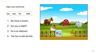 Sight word sentences
my are he with
1. My horse is brown.
2. Are you a rabbit?
3. He is an elephant.
4. The hen is with the fish.
15
 