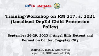 Training-Workshop on RM 217, s. 2021
(Localized DepEd Child Protection
Policy)
September 26-29, 2023 @ Angel Hills Retreat and
Formation Center, Tagaytay City
Kelvin P. Matib, Attorney III
Legal Unit, SDO Antipolo City
 