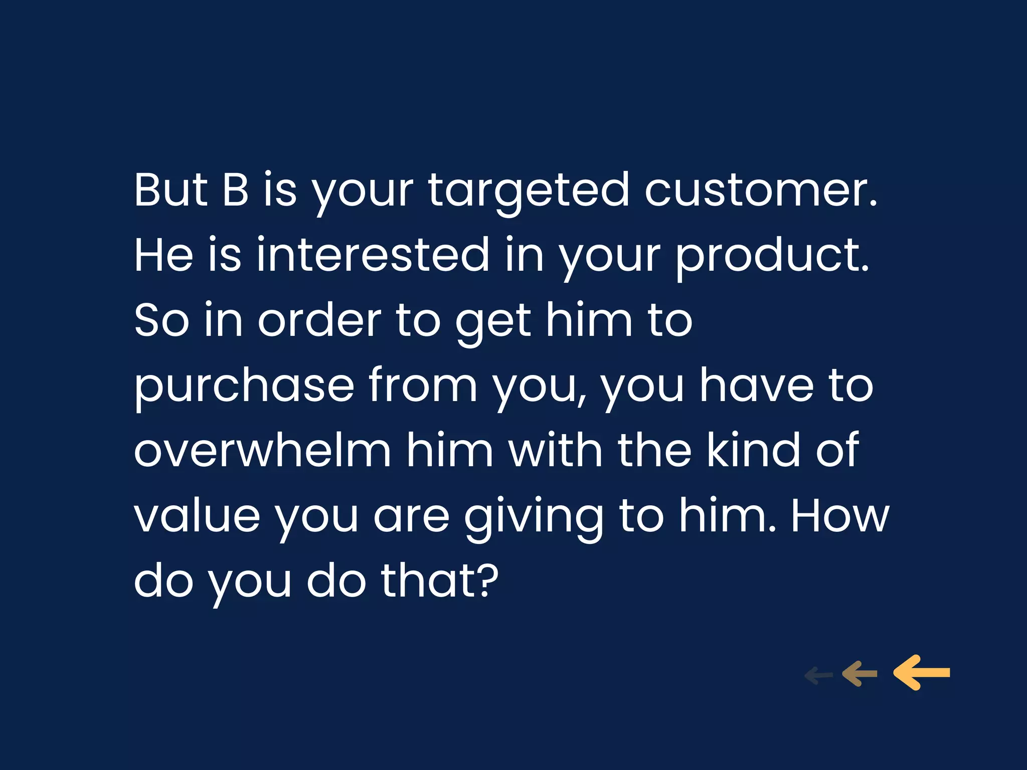 But B is your targeted customer.
He is interested in your product.
So in order to get him to
purchase from you, you have to
overwhelm him with the kind of
value you are giving to him. How
do you do that?
 