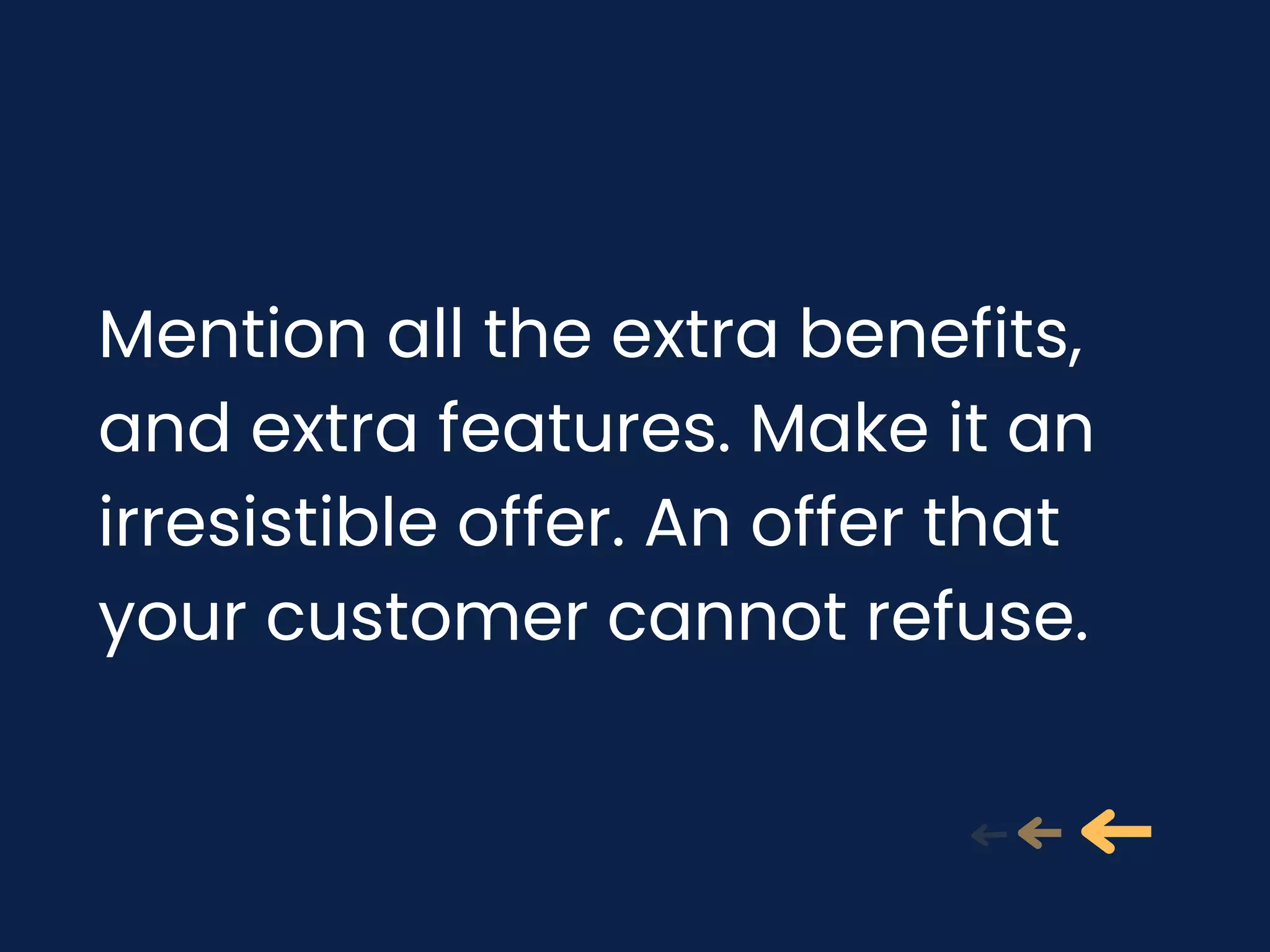 Mention all the extra benefits,
and extra features. Make it an
irresistible offer. An offer that
your customer cannot refuse.
 