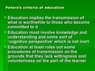 Peter s’s criteria of education


 Education implies the transmission of
  what is worthwhile to those who become
  committed to it
 Education must involve knowledge and
  understanding and some sort of
  ‘cognitive perspective’ which is not inert
 Education at least rules out some
  procedures of transmission on the
  grounds that they lack wittingness and
  voluntariness on the part of the learner
 