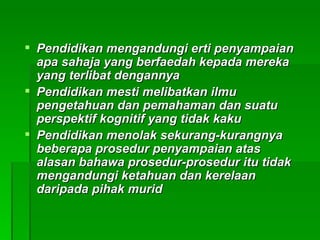  Pendidikan mengandungi erti penyampaian
  apa sahaja yang berfaedah kepada mereka
  yang terlibat dengannya
 Pendidikan mesti melibatkan ilmu
  pengetahuan dan pemahaman dan suatu
  perspektif kognitif yang tidak kaku
 Pendidikan menolak sekurang-kurangnya
  beberapa prosedur penyampaian atas
  alasan bahawa prosedur-prosedur itu tidak
  mengandungi ketahuan dan kerelaan
  daripada pihak murid
 