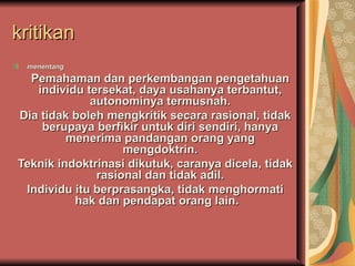 kritikan
 menentang
  Pemahaman dan perkembangan pengetahuan
   individu tersekat, daya usahanya terbantut,
             autonominya termusnah.
Dia tidak boleh mengkritik secara rasional, tidak
    berupaya berfikir untuk diri sendiri, hanya
         menerima pandangan orang yang
                   mengdoktrin.
Teknik indoktrinasi dikutuk, caranya dicela, tidak
              rasional dan tidak adil.
 Individu itu berprasangka, tidak menghormati
          hak dan pendapat orang lain.
 