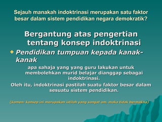 Sejauh manakah indoktrinasi merupakan satu faktor
  besar dalam sistem pendidikan negara demokratik?

       Bergantung atas pengertian
        tentang konsep indoktrinasi
   Pendidikan tumpuan kepada kanak-
    kanak
       apa sahaja yang yang guru lakukan untuk
      membolehkan murid belajar dianggap sebagai
                        indoktrinasi.
Oleh itu, indoktrinasi pastilah suatu faktor besar dalam
                sesuatu sistem pendidikan.

(komen: konsep ini merupakan istilah yang sangat am, maka tidak bermakna)
 