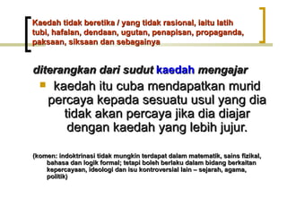 Kaedah tidak beretika / yang tidak rasional, iaitu latih
tubi, hafalan, dendaan, ugutan, penapisan, propaganda,
paksaan, siksaan dan sebagainya


diterangkan dari sudut kaedah mengajar
      kaedah itu cuba mendapatkan murid
      percaya kepada sesuatu usul yang dia
         tidak akan percaya jika dia diajar
          dengan kaedah yang lebih jujur.

(komen: indoktrinasi tidak mungkin terdapat dalam matematik, sains fizikal,
    bahasa dan logik formal; tetapi boleh berlaku dalam bidang berkaitan
    kepercayaan, ideologi dan isu kontroversial lain – sejarah, agama,
    politik)
 