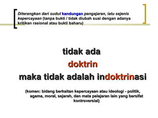 Diterangkan dari sudut kandungan pengajaran, iatu sejenis
kepercayaan (tanpa bukti / tidak diubah suai dengan adanya
kritikan rasional atau bukti baharu)




          tidak ada
            doktrin
maka tidak adalah indoktrinasi
   (komen: bidang berkaitan kepercayaan atau ideologi - politik,
      agama, moral, sejarah, dan mata pelajaran lain yang bersifat
                             kontroversial)
 