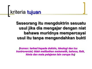 kriteria tujuan

  Seseorang itu mengdoktrin sesuatu
   usul jika dia mengajar dengan niat
     bahawa muridnya mempercayai
  usul itu tanpa mengendahkan bukti

    (komen: terhad kepada doktrin, ideologi dan isu
  kontroversial; tidak melibatkan matematik, bahasa, fizik,
         kimia dan mata pelajaran lain serupa itu)
 
