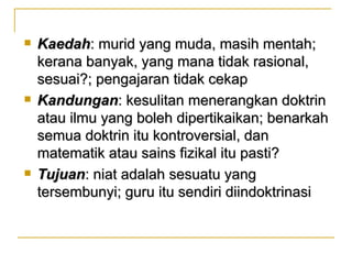    Kaedah: murid yang muda, masih mentah;
    kerana banyak, yang mana tidak rasional,
    sesuai?; pengajaran tidak cekap
   Kandungan: kesulitan menerangkan doktrin
    atau ilmu yang boleh dipertikaikan; benarkah
    semua doktrin itu kontroversial, dan
    matematik atau sains fizikal itu pasti?
   Tujuan: niat adalah sesuatu yang
    tersembunyi; guru itu sendiri diindoktrinasi
 