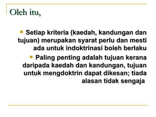 Oleh itu,

    Setiap kriteria (kaedah, kandungan dan
  tujuan) merupakan syarat perlu dan mesti
       ada untuk indoktrinasi boleh berlaku
       Paling penting adalah tujuan kerana

    daripada kaedah dan kandungan, tujuan
    untuk mengdoktrin dapat dikesan; tiada
                         alasan tidak sengaja
 