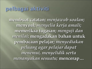 membuat catatan; menjawab soalan;
   menyoal; menyelia kerja amali;
  memeriksa tugasan; menguji dan
 menilai; mengadakan bahan untuk
  pembacaan pelajar; menyediakan
    peluang agar pelajar dapat
     menemui, menyelidik serta
 menanyakan sesuatu; mencerap…
 