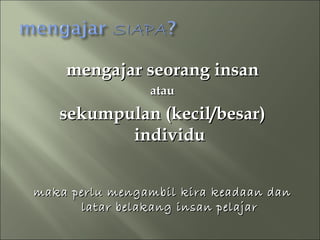 mengajar seorang insan
                atau
   sekumpulan (kecil/besar)
          individu


maka perlu mengambil kira keadaan dan
      latar belakang insan pelajar
 