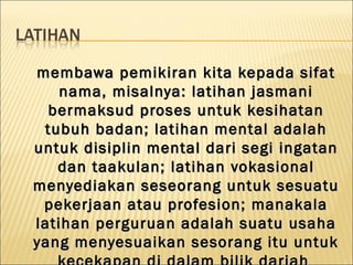 membawa pemikiran kita kepada sifat
    nama, misalnya: latihan jasmani
  bermaksud proses untuk kesihatan
 tubuh badan; latihan mental adalah
untuk disiplin mental dari segi ingatan
   dan taakulan; latihan vokasional
menyediakan seseorang untuk sesuatu
 pekerjaan atau profesion; manakala
latihan perguruan adalah suatu usaha
yang menyesuaikan sesorang itu untuk
 