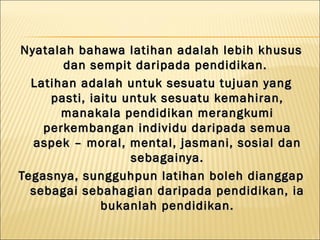 Nyatalah bahawa latihan adalah lebih khusus
       dan sempit daripada pendidikan.
  Latihan adalah untuk sesuatu tujuan yang
     pasti, iaitu untuk sesuatu kemahiran,
       manakala pendidikan merangkumi
    perkembangan individu daripada semua
  aspek – moral, mental, jasmani, sosial dan
                   sebagainya.
Tegasnya, sungguhpun latihan boleh dianggap
  sebagai sebahagian daripada pendidikan, ia
              bukanlah pendidikan.
 