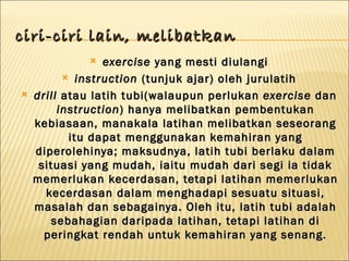 ciri-ciri lain, melibatkan
                exercise yang mesti diulangi
           instruction (tunjuk ajar) oleh jurulatih

   drill atau latih tubi(walaupun perlukan exercise dan
         instruction ) hanya melibatkan pembentukan
    kebiasaan, manakala latihan melibatkan seseorang
           itu dapat menggunakan kemahiran yang
    diperolehinya; maksudnya, latih tubi berlaku dalam
     situasi yang mudah, iaitu mudah dari segi ia tidak
    memerlukan kecerdasan, tetapi latihan memerlukan
      kecerdasan dalam menghadapi sesuatu situasi,
    masalah dan sebagainya. Oleh itu, latih tubi adalah
       sebahagian daripada latihan, tetapi latihan di
      peringkat rendah untuk kemahiran yang senang.
 