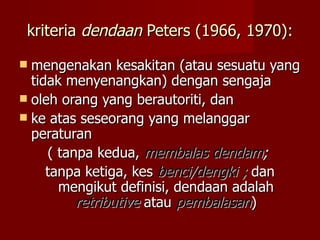 kriteria dendaan Peters (1966, 1970):

 mengenakan kesakitan (atau sesuatu yang
  tidak menyenangkan) dengan sengaja
 oleh orang yang berautoriti, dan
 ke atas seseorang yang melanggar
  peraturan
     ( tanpa kedua, membalas dendam;
     tanpa ketiga, kes benci/dengki ; dan
       mengikut definisi, dendaan adalah
          retributive atau pembalasan)
 