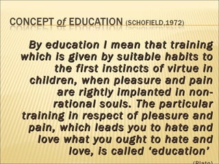By education I mean that training
which is given by suitable habits to
       the first instincts of vir tue in
  children, when pleasure and pain
        are rightly implanted in non-
       rational souls. The par ticular
training in respect of pleasure and
 pain, which leads you to hate and
   love what you ought to hate and
          love, is called ‘education’
 