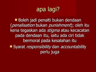 apa lagi?
   Boleh jadi penalti bukan dendaan
(penalisation bukan punishment); oleh itu
kena tegaskan ada stigma atau kecacatan
   pada dendaan itu, iaitu ada ciri tidak
       bermoral pada kesalahan itu
 Syarat responsibility dan accountability
                perlu juga
 