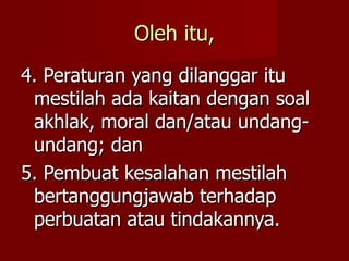Oleh itu,
4. Peraturan yang dilanggar itu
 mestilah ada kaitan dengan soal
 akhlak, moral dan/atau undang-
 undang; dan
5. Pembuat kesalahan mestilah
 bertanggungjawab terhadap
 perbuatan atau tindakannya.
 