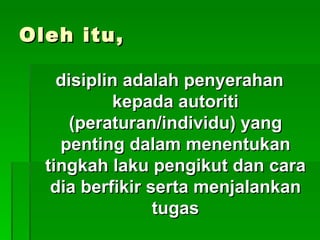 Oleh itu,

    disiplin adalah penyerahan
            kepada autoriti
      (peraturan/individu) yang
    penting dalam menentukan
  tingkah laku pengikut dan cara
   dia berfikir serta menjalankan
                 tugas
 