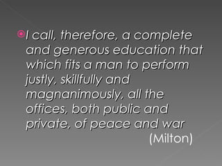  I call, therefore, a complete
 and generous education that
 which fits a man to perform
 justly, skillfully and
 magnanimously, all the
 offices, both public and
 private, of peace and war
                        (Milton)
 