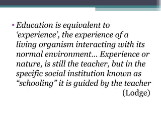 • Education is equivalent to
  ‘experience’, the experience of a
  living organism interacting with its
  normal environment… Experience or
  nature, is still the teacher, but in the
  specific social institution known as
  “schooling” it is guided by the teacher
                                   (Lodge)
 
