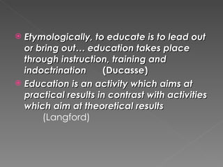  Etymologically, to educate is to lead out
  or bring out… education takes place
  through instruction, training and
  indoctrination     (Ducasse)
 Education is an activity which aims at
  practical results in contrast with activities
  which aim at theoretical results
      (Langford)
 