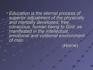 Education is the eternal process of
superior adjustment of the physically
and mentally developed, free,
conscious, human being to God, as
manifested in the intellectual,
emotional and volitional environment
of man
                           (Horne)
 