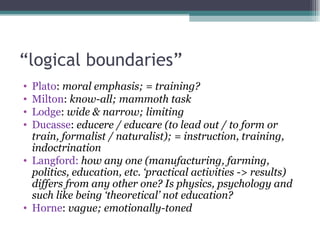 “logical boundaries”
• Plato: moral emphasis; = training?
• Milton: know-all; mammoth task
• Lodge: wide & narrow; limiting
• Ducasse: educere / educare (to lead out / to form or
  train, formalist / naturalist); = instruction, training,
  indoctrination
• Langford: how any one (manufacturing, farming,
  politics, education, etc. ‘practical activities -> results)
  differs from any other one? Is physics, psychology and
  such like being ‘theoretical’ not education?
• Horne: vague; emotionally-toned
 