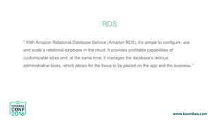 RDS
“ With Amazon Relational Database Service (Amazon RDS), it’s simple to configure, use
and scale a relational database in the cloud. It provides profitable capabilities of
customizable sizes and, at the same time, it manages the database’s tedious
administrative tasks, which allows for the focus to be placed on the app and the business.”
 