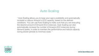 Auto Scaling
“ Auto Scaling allows you to keep your app’s availability and automatically
increase or reduce Amazon’s EC2 capacity, based on the defined
conditions. You can use Auto Scaling to make sure that you are executing
the desired amount of Amazon EC2 instances. Auto Scaling can also
automatically increase the number of Amazon EC2 instances during
demand peaks, in order to maintain the performance and reduce capacity
during slower periods to minimize costs. ”
 