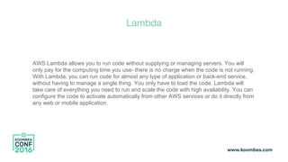 Lambda
AWS Lambda allows you to run code without supplying or managing servers. You will
only pay for the computing time you use- there is no charge when the code is not running.
With Lambda, you can run code for almost any type of application or back-end service,
without having to manage a single thing. You only have to load the code. Lambda will
take care of everything you need to run and scale the code with high availability. You can
configure the code to activate automatically from other AWS services or do it directly from
any web or mobile application.
 