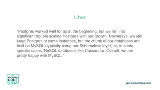 Uber
“Postgres worked well for us at the beginning, but we ran into
significant trouble scaling Postgres with our growth. Nowadays, we still
keep Postgres at some instances, but the chunk of our databases are
built on MySQL (typically using our Schemaless layer) or, in some
specific cases, NoSQL databases like Cassandra. Overall, we are
pretty happy with MySQL.”
 