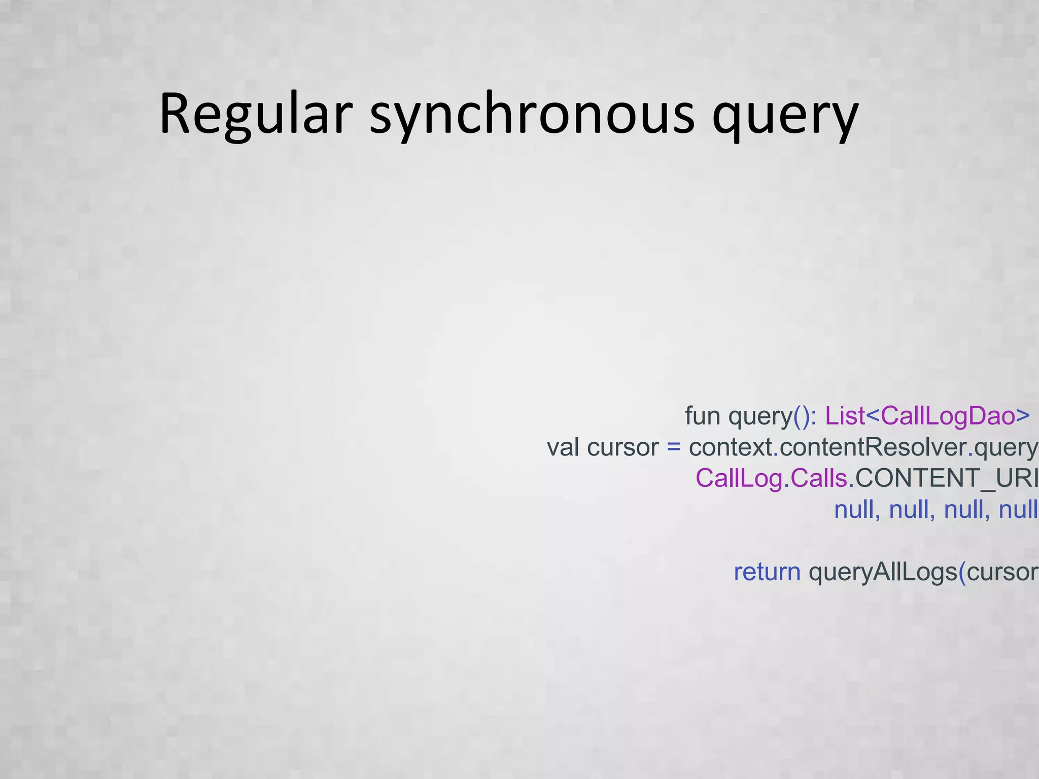 Regular synchronous query
fun query(): List<CallLogDao> {
val cursor = context.contentResolver.query(
CallLog.Calls.CONTENT_URI
null, null, null, null)
return queryAllLogs(cursor)
}
 