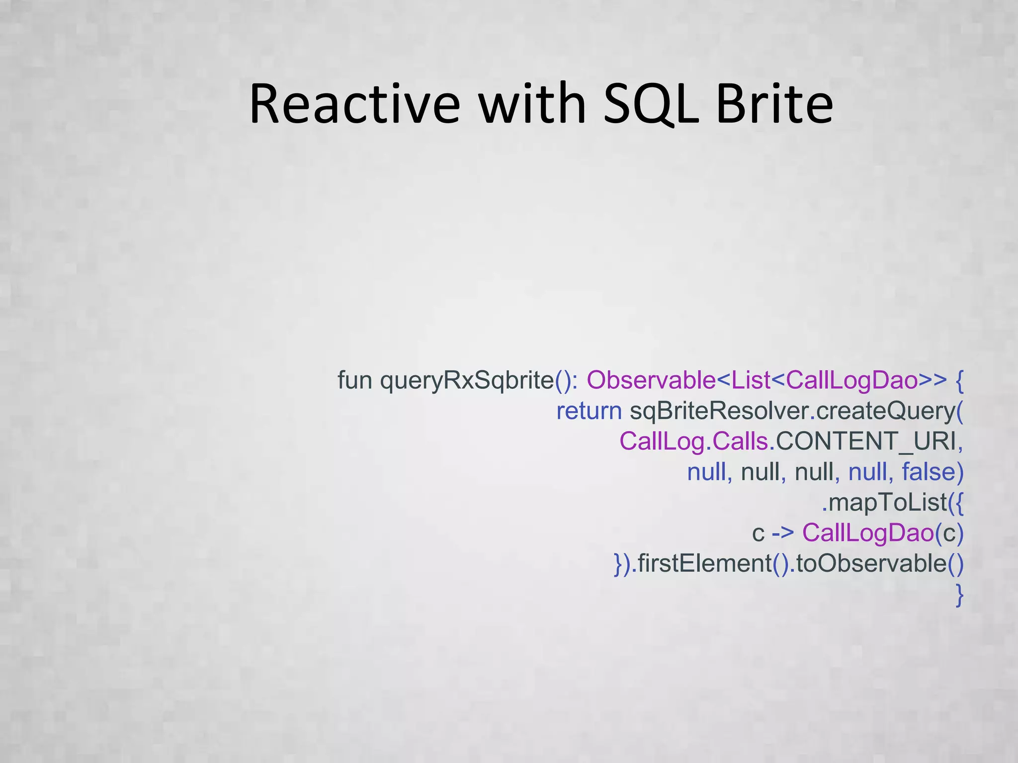 Reactive with SQL Brite
fun queryRxSqbrite(): Observable<List<CallLogDao>> {
return sqBriteResolver.createQuery(
CallLog.Calls.CONTENT_URI,
null, null, null, null, false)
.mapToList({
c -> CallLogDao(c)
}).firstElement().toObservable()
}
 