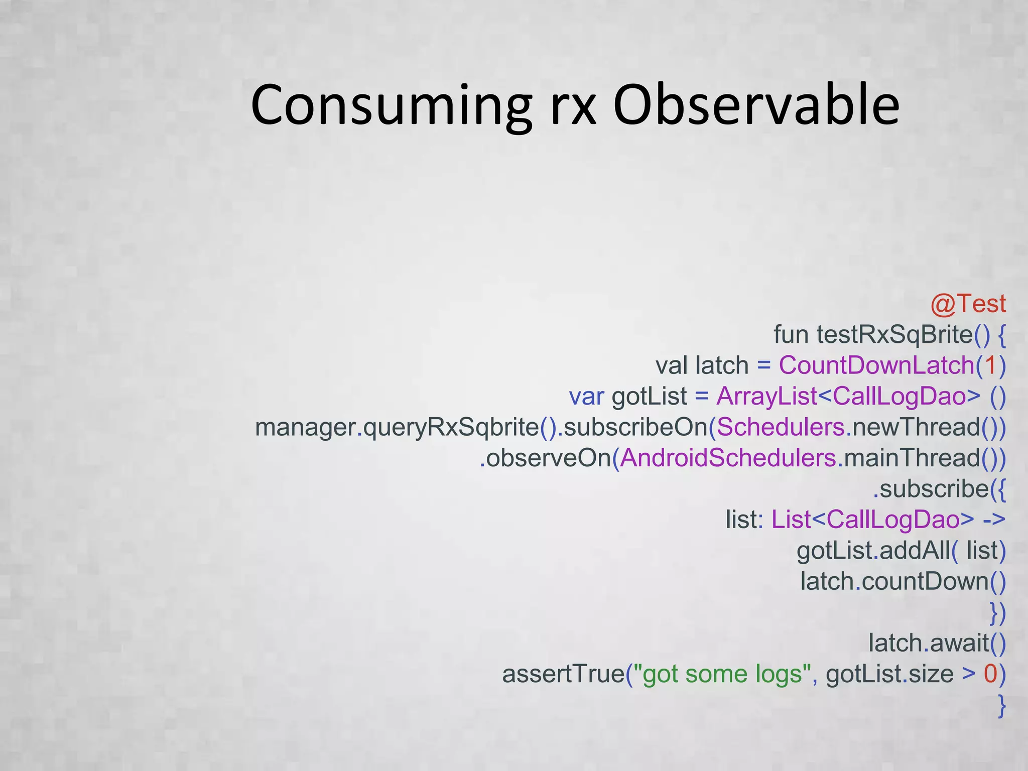 Consuming rx Observable
@Test
fun testRxSqBrite() {
val latch = CountDownLatch(1)
var gotList = ArrayList<CallLogDao> ()
manager.queryRxSqbrite().subscribeOn(Schedulers.newThread())
.observeOn(AndroidSchedulers.mainThread())
.subscribe({
list: List<CallLogDao> ->
gotList.addAll( list)
latch.countDown()
})
latch.await()
assertTrue("got some logs", gotList.size > 0)
}
 
