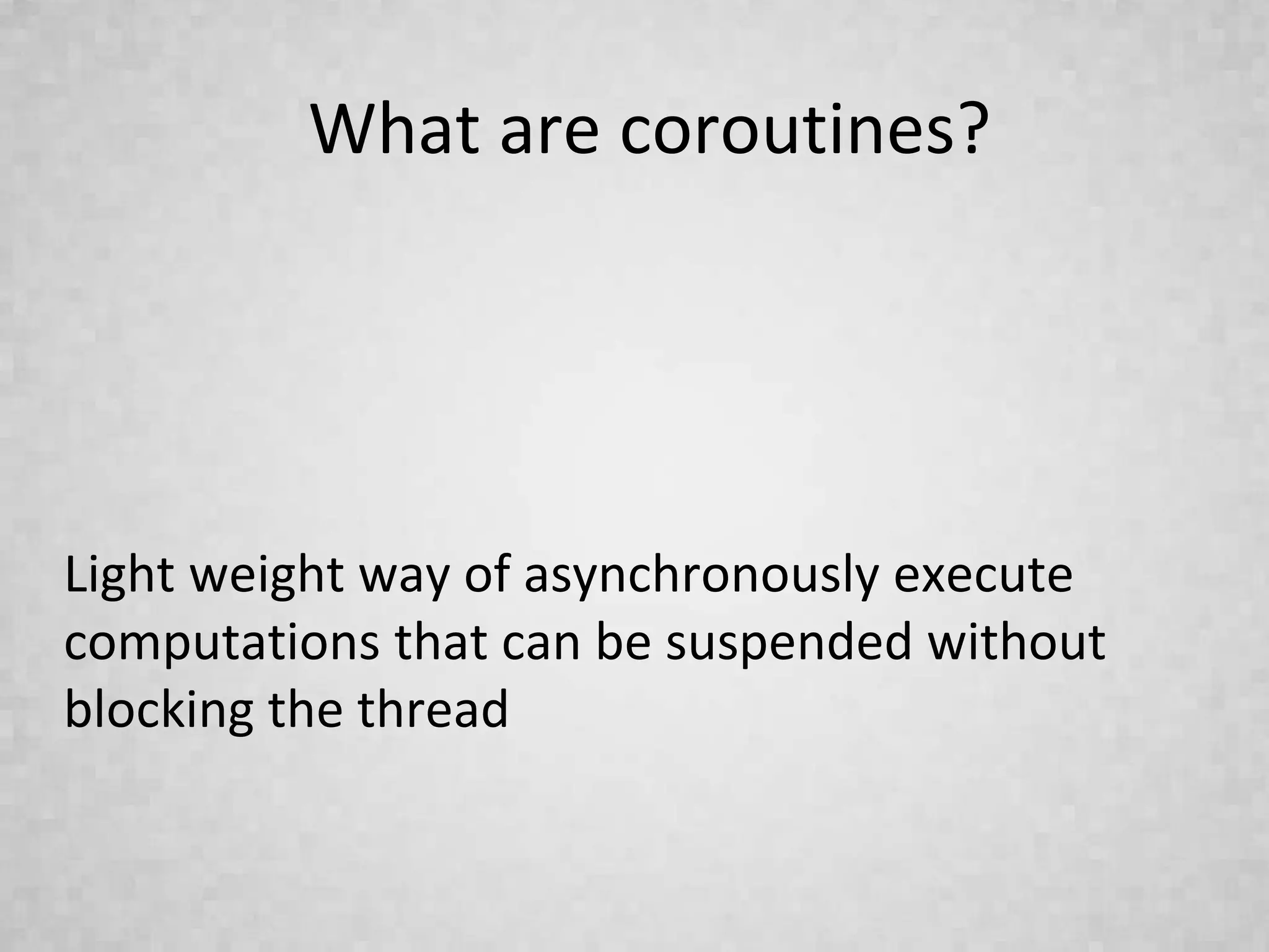 What are coroutines?
Light weight way of asynchronously execute
computations that can be suspended without
blocking the thread
 