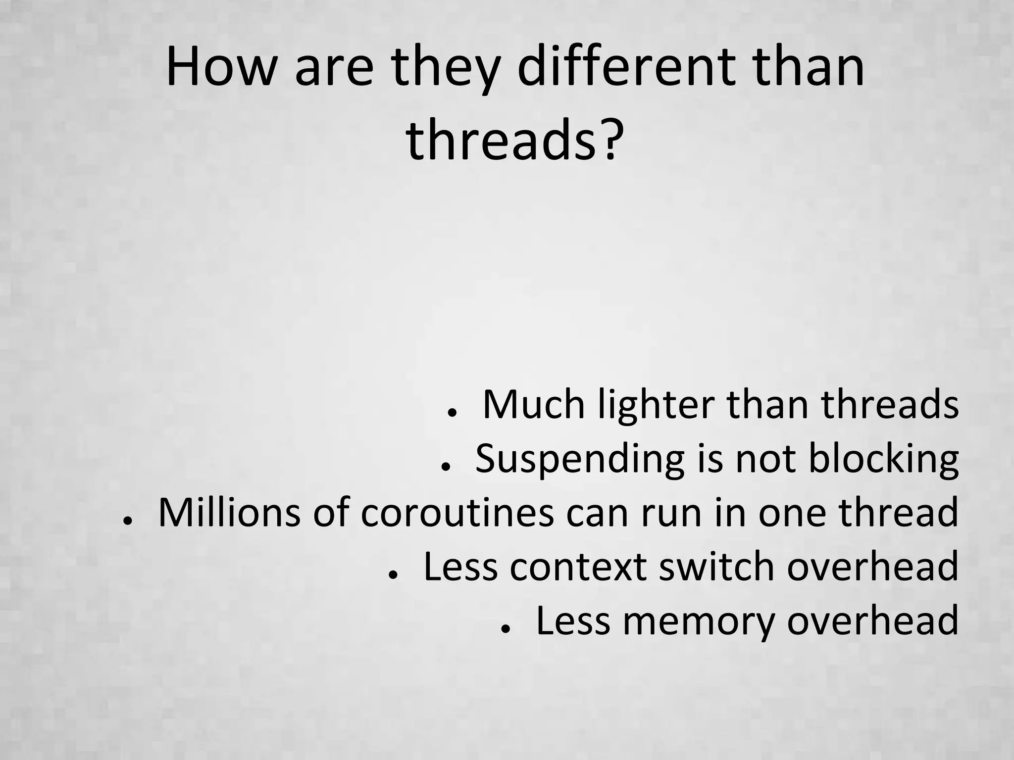 How are they different than
threads?
● Much lighter than threads
● Suspending is not blocking
● Millions of coroutines can run in one thread
● Less context switch overhead
● Less memory overhead
 