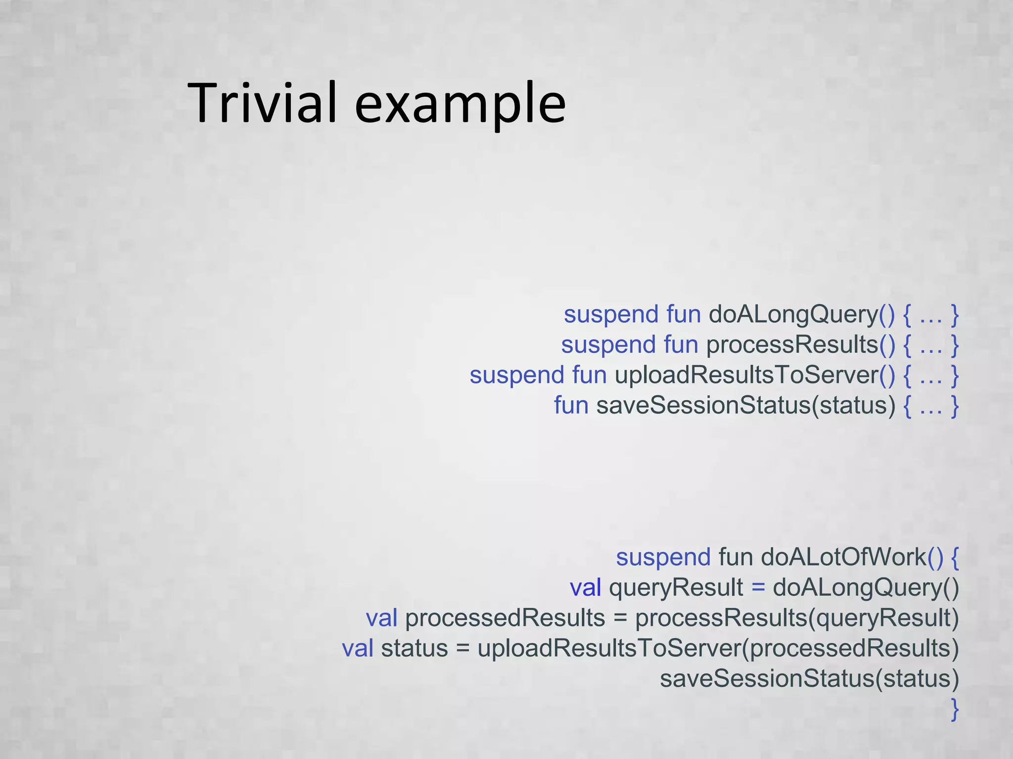 Trivial example
suspend fun doALongQuery() { … }
suspend fun processResults() { … }
suspend fun uploadResultsToServer() { … }
fun saveSessionStatus(status) { … }
suspend fun doALotOfWork() {
val queryResult = doALongQuery()
val processedResults = processResults(queryResult)
val status = uploadResultsToServer(processedResults)
saveSessionStatus(status)
}
 