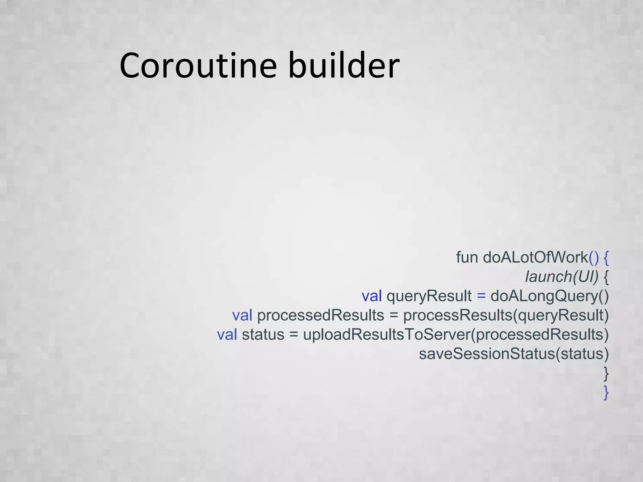 Coroutine builder
fun doALotOfWork() {
launch(UI) {
val queryResult = doALongQuery()
val processedResults = processResults(queryResult)
val status = uploadResultsToServer(processedResults)
saveSessionStatus(status)
}
}
 