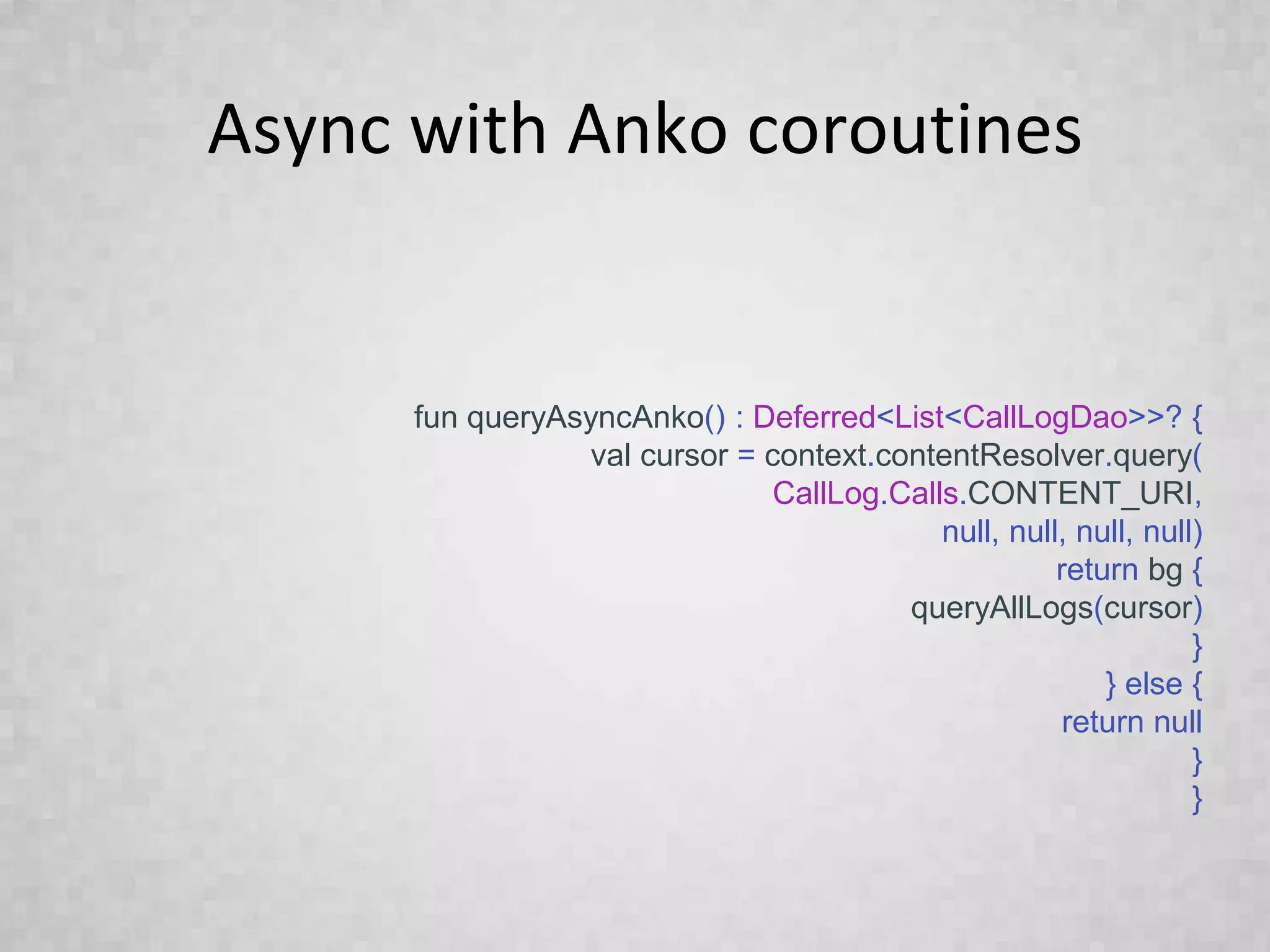 Async with Anko coroutines
fun queryAsyncAnko() : Deferred<List<CallLogDao>>? {
val cursor = context.contentResolver.query(
CallLog.Calls.CONTENT_URI,
null, null, null, null)
return bg {
queryAllLogs(cursor)
}
} else {
return null
}
}
 