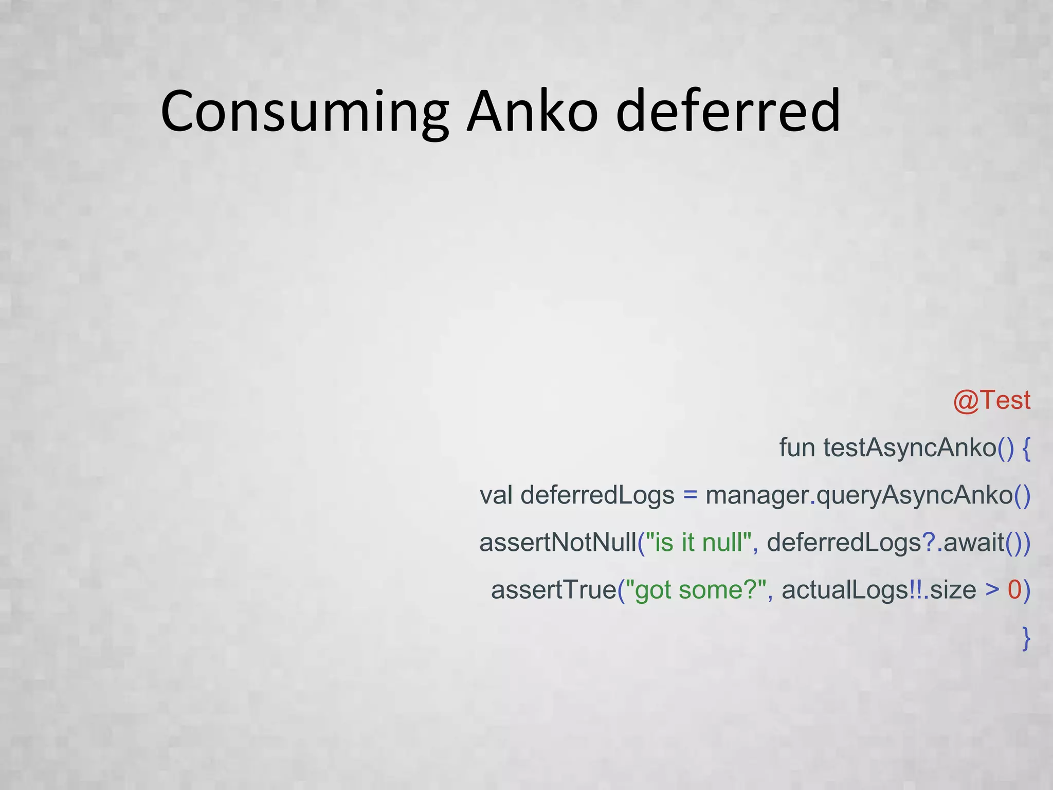 Consuming Anko deferred
@Test
fun testAsyncAnko() {
val deferredLogs = manager.queryAsyncAnko()
assertNotNull("is it null", deferredLogs?.await())
assertTrue("got some?", actualLogs!!.size > 0)
}
 